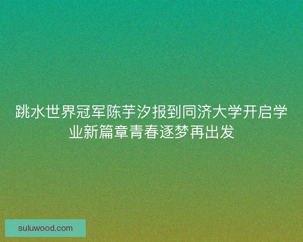 跳水世界冠军陈芋汐报到同济大学开启学业新篇章青春逐梦再出发